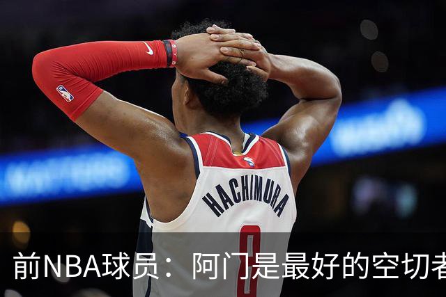 前NBA球员：阿门是最好的空切者，火箭能拥有他绝对是一种幸运